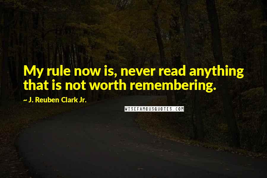 J. Reuben Clark Jr. Quotes: My rule now is, never read anything that is not worth remembering.