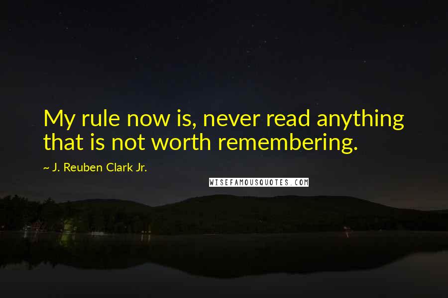 J. Reuben Clark Jr. Quotes: My rule now is, never read anything that is not worth remembering.