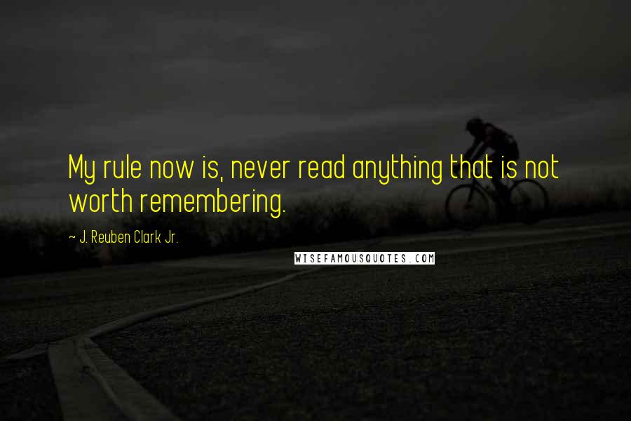 J. Reuben Clark Jr. Quotes: My rule now is, never read anything that is not worth remembering.