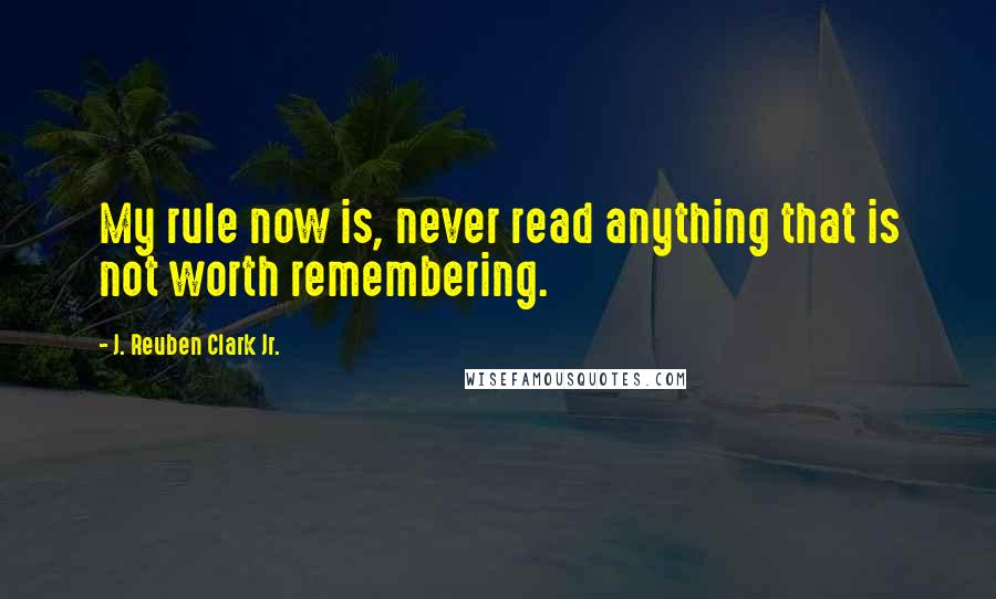 J. Reuben Clark Jr. Quotes: My rule now is, never read anything that is not worth remembering.