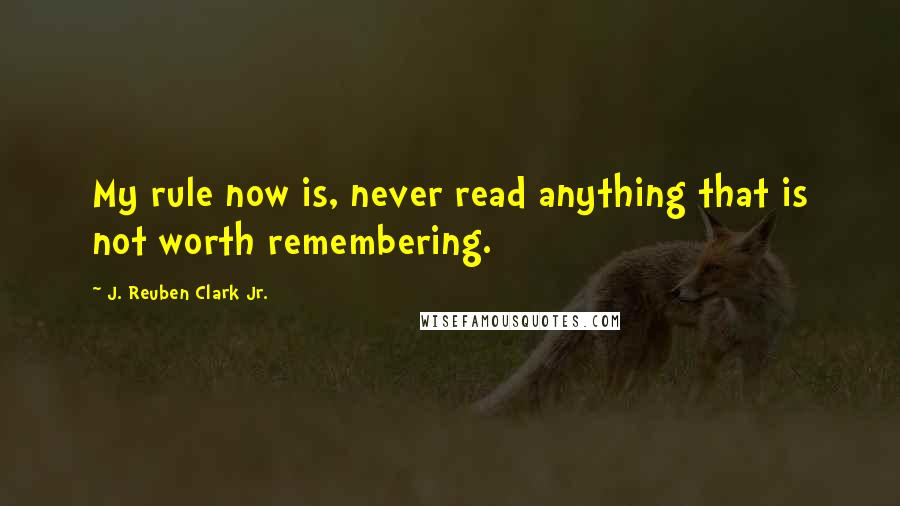 J. Reuben Clark Jr. Quotes: My rule now is, never read anything that is not worth remembering.