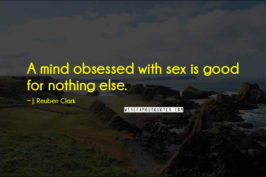 J. Reuben Clark Quotes: A mind obsessed with sex is good for nothing else.