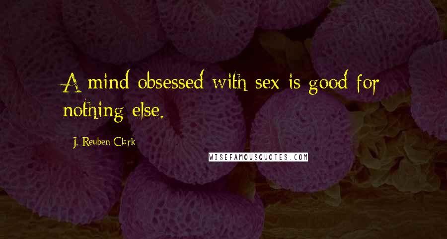 J. Reuben Clark Quotes: A mind obsessed with sex is good for nothing else.