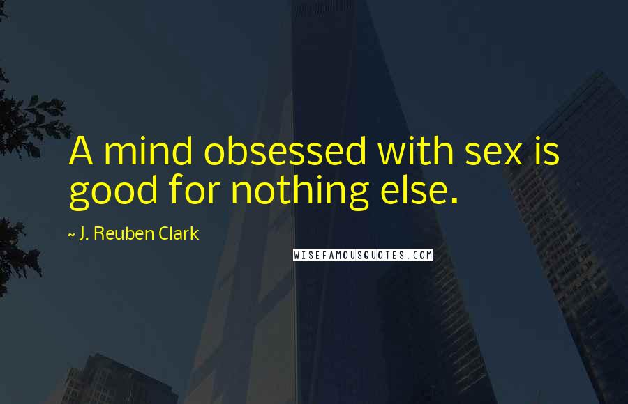 J. Reuben Clark Quotes: A mind obsessed with sex is good for nothing else.