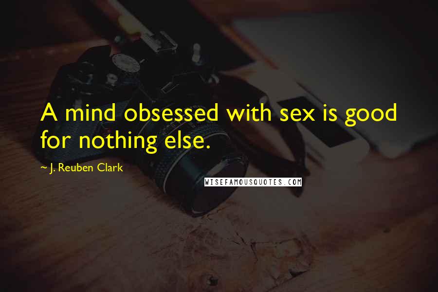 J. Reuben Clark Quotes: A mind obsessed with sex is good for nothing else.