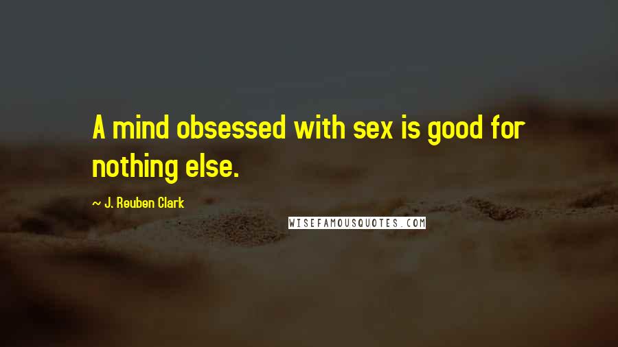 J. Reuben Clark Quotes: A mind obsessed with sex is good for nothing else.