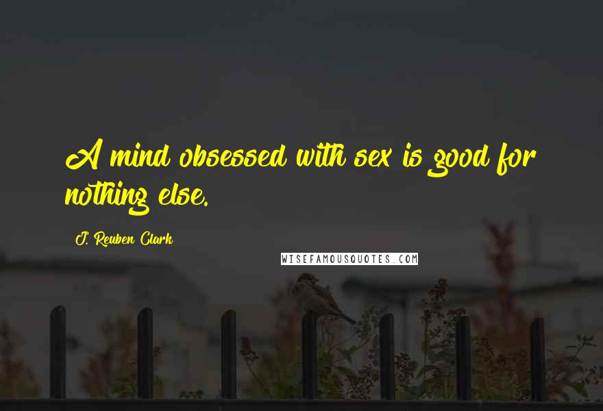 J. Reuben Clark Quotes: A mind obsessed with sex is good for nothing else.