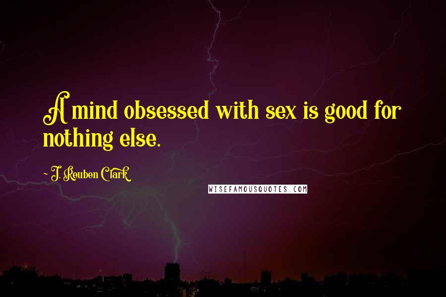 J. Reuben Clark Quotes: A mind obsessed with sex is good for nothing else.