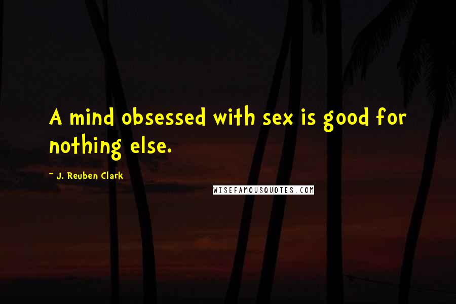 J. Reuben Clark Quotes: A mind obsessed with sex is good for nothing else.