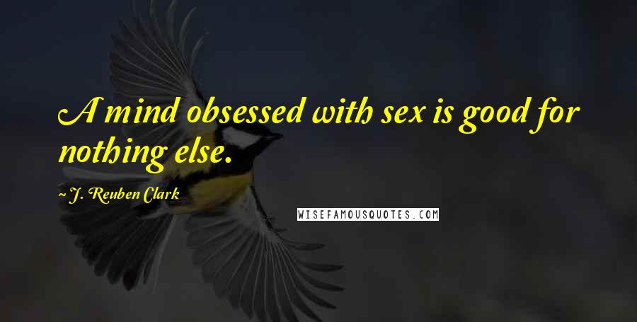 J. Reuben Clark Quotes: A mind obsessed with sex is good for nothing else.