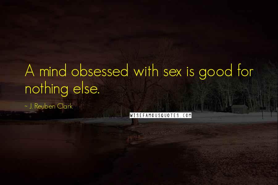 J. Reuben Clark Quotes: A mind obsessed with sex is good for nothing else.