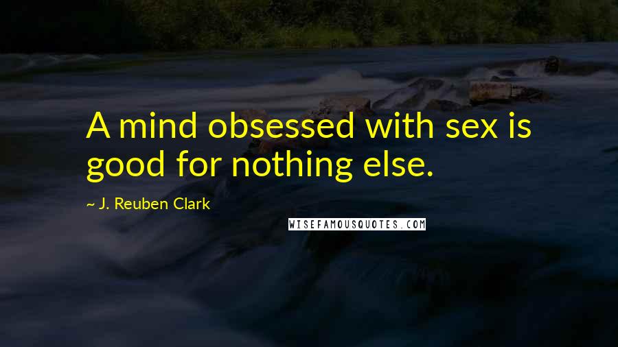 J. Reuben Clark Quotes: A mind obsessed with sex is good for nothing else.