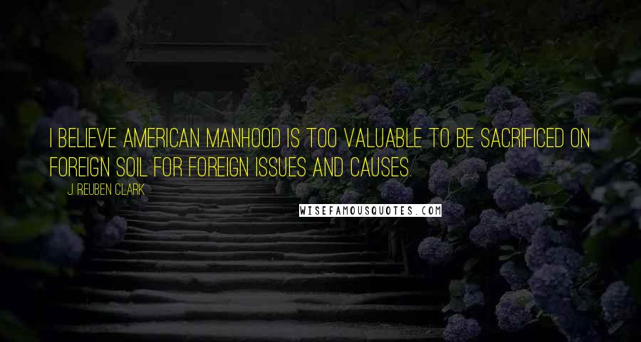 J. Reuben Clark Quotes: I believe American manhood is too valuable to be sacrificed on foreign soil for foreign issues and causes.