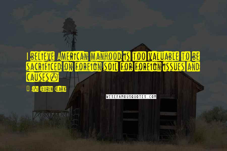 J. Reuben Clark Quotes: I believe American manhood is too valuable to be sacrificed on foreign soil for foreign issues and causes.