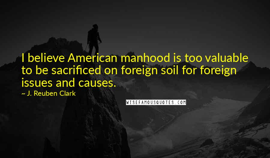 J. Reuben Clark Quotes: I believe American manhood is too valuable to be sacrificed on foreign soil for foreign issues and causes.