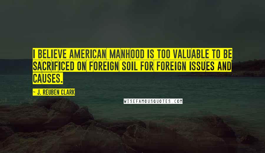 J. Reuben Clark Quotes: I believe American manhood is too valuable to be sacrificed on foreign soil for foreign issues and causes.