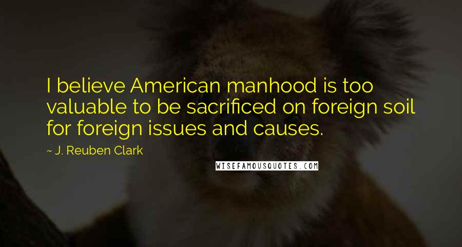 J. Reuben Clark Quotes: I believe American manhood is too valuable to be sacrificed on foreign soil for foreign issues and causes.
