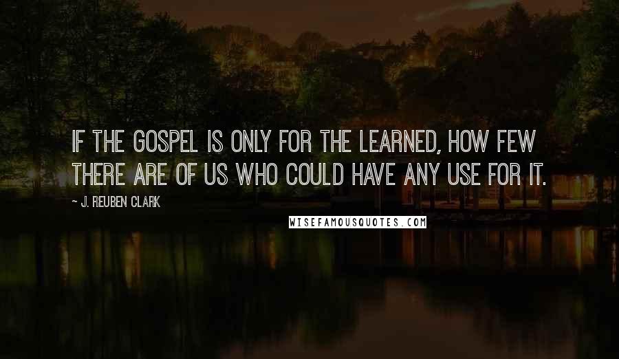 J. Reuben Clark Quotes: If the gospel is only for the learned, how few there are of us who could have any use for it.