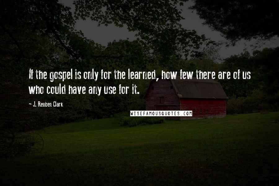 J. Reuben Clark Quotes: If the gospel is only for the learned, how few there are of us who could have any use for it.
