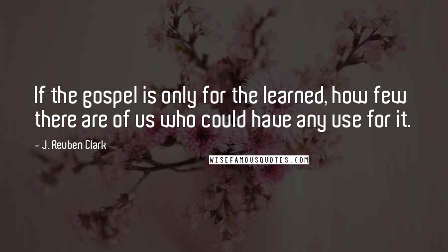 J. Reuben Clark Quotes: If the gospel is only for the learned, how few there are of us who could have any use for it.