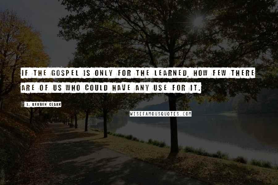 J. Reuben Clark Quotes: If the gospel is only for the learned, how few there are of us who could have any use for it.