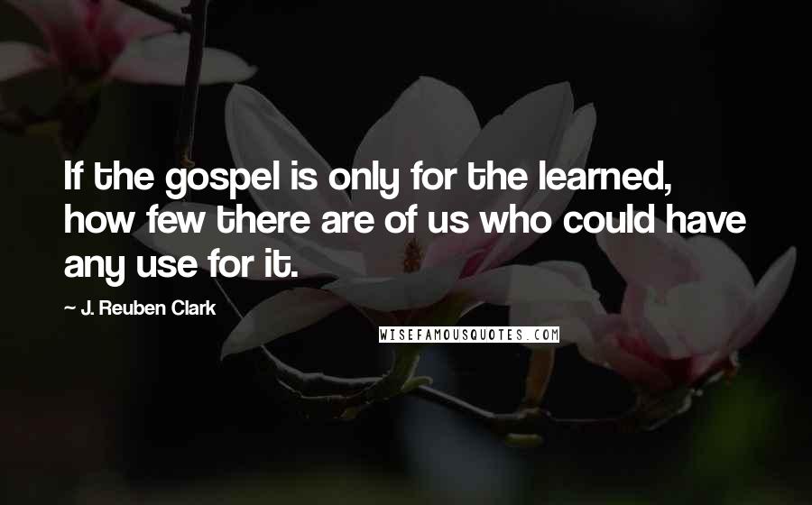 J. Reuben Clark Quotes: If the gospel is only for the learned, how few there are of us who could have any use for it.