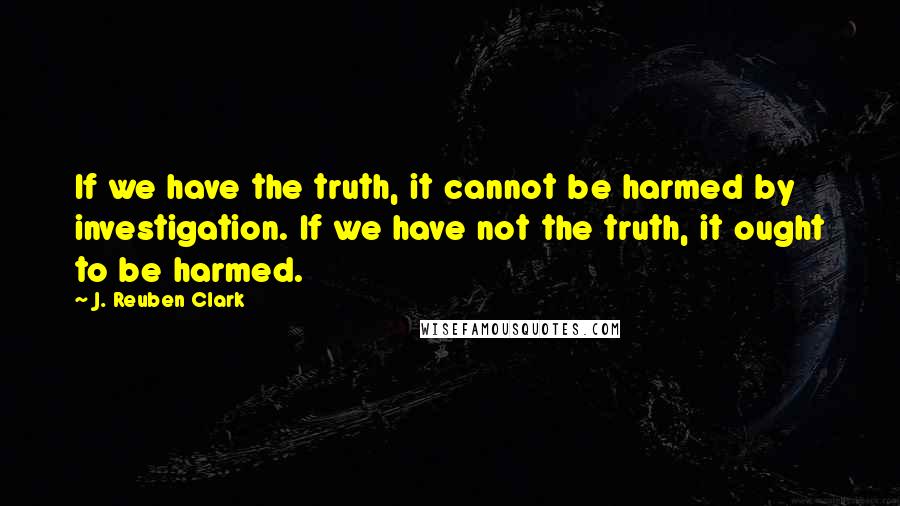 J. Reuben Clark Quotes: If we have the truth, it cannot be harmed by investigation. If we have not the truth, it ought to be harmed.