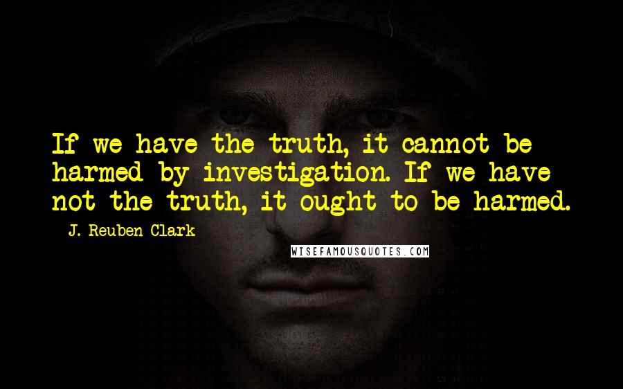 J. Reuben Clark Quotes: If we have the truth, it cannot be harmed by investigation. If we have not the truth, it ought to be harmed.