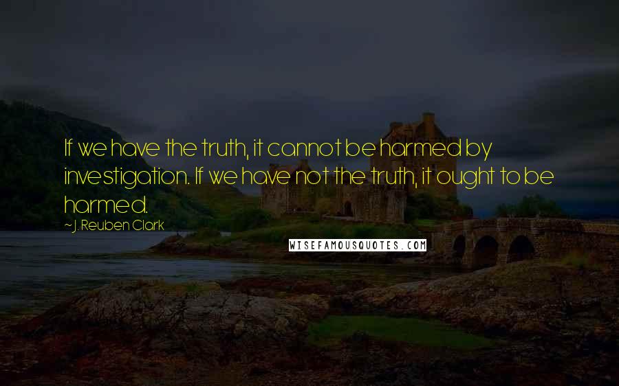 J. Reuben Clark Quotes: If we have the truth, it cannot be harmed by investigation. If we have not the truth, it ought to be harmed.