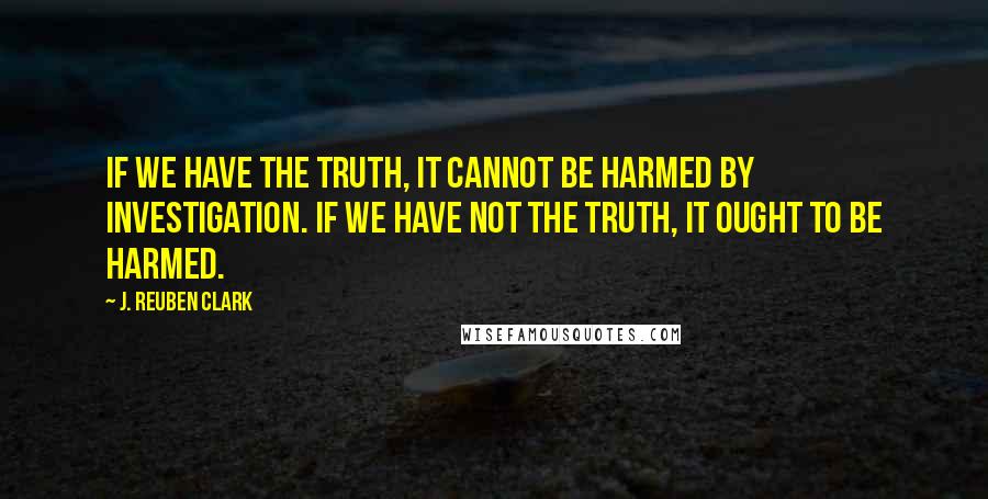 J. Reuben Clark Quotes: If we have the truth, it cannot be harmed by investigation. If we have not the truth, it ought to be harmed.