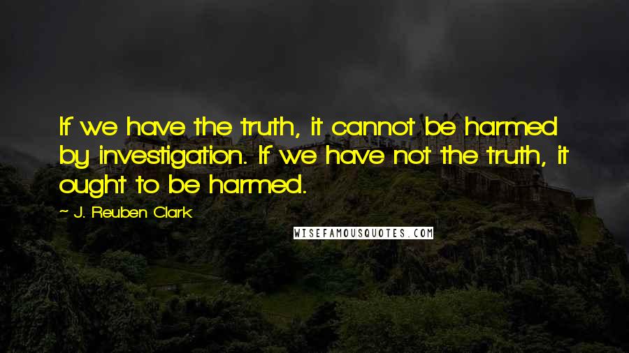 J. Reuben Clark Quotes: If we have the truth, it cannot be harmed by investigation. If we have not the truth, it ought to be harmed.