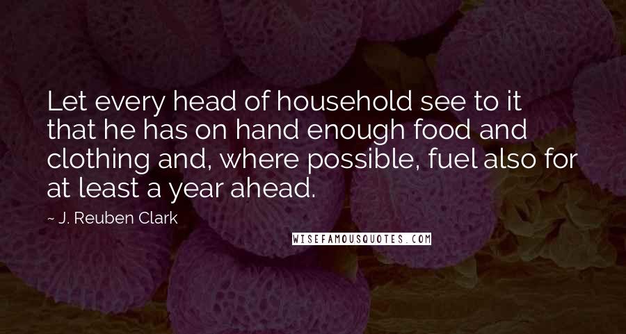 J. Reuben Clark Quotes: Let every head of household see to it that he has on hand enough food and clothing and, where possible, fuel also for at least a year ahead.