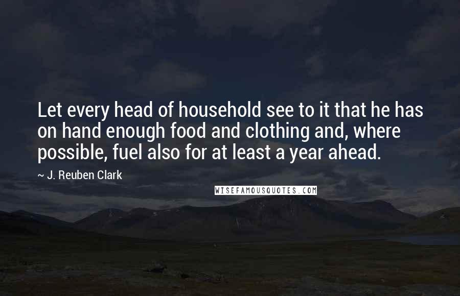 J. Reuben Clark Quotes: Let every head of household see to it that he has on hand enough food and clothing and, where possible, fuel also for at least a year ahead.