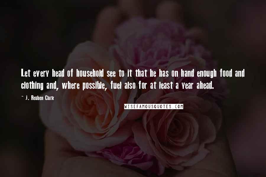 J. Reuben Clark Quotes: Let every head of household see to it that he has on hand enough food and clothing and, where possible, fuel also for at least a year ahead.