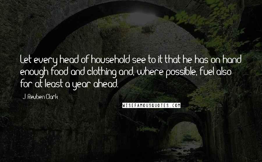 J. Reuben Clark Quotes: Let every head of household see to it that he has on hand enough food and clothing and, where possible, fuel also for at least a year ahead.