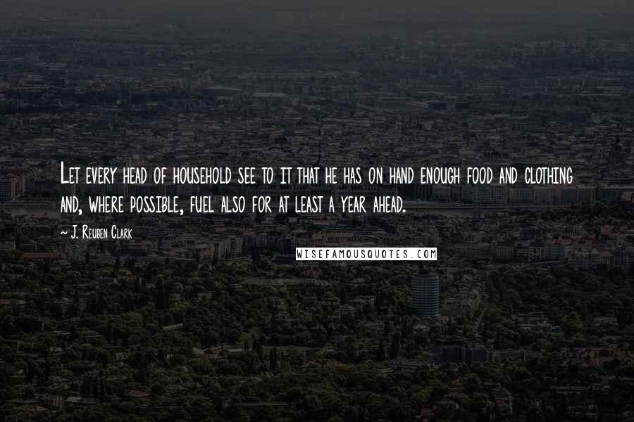 J. Reuben Clark Quotes: Let every head of household see to it that he has on hand enough food and clothing and, where possible, fuel also for at least a year ahead.