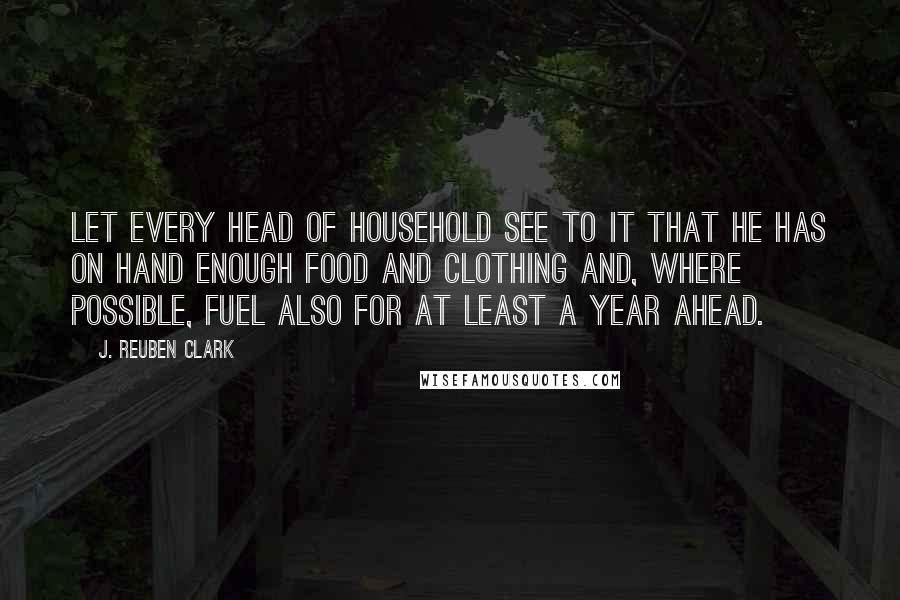 J. Reuben Clark Quotes: Let every head of household see to it that he has on hand enough food and clothing and, where possible, fuel also for at least a year ahead.