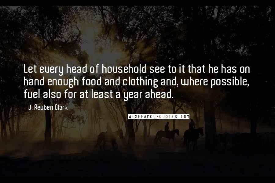 J. Reuben Clark Quotes: Let every head of household see to it that he has on hand enough food and clothing and, where possible, fuel also for at least a year ahead.