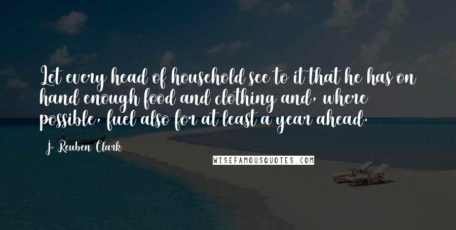 J. Reuben Clark Quotes: Let every head of household see to it that he has on hand enough food and clothing and, where possible, fuel also for at least a year ahead.