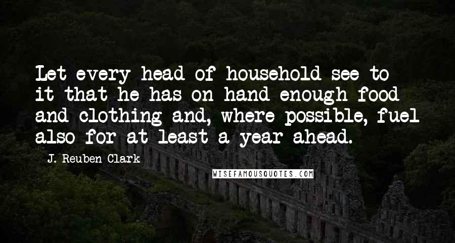 J. Reuben Clark Quotes: Let every head of household see to it that he has on hand enough food and clothing and, where possible, fuel also for at least a year ahead.