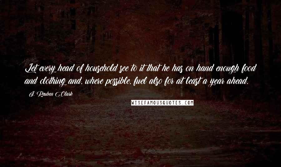 J. Reuben Clark Quotes: Let every head of household see to it that he has on hand enough food and clothing and, where possible, fuel also for at least a year ahead.