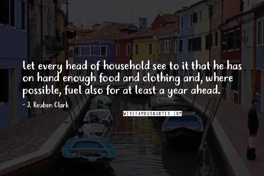 J. Reuben Clark Quotes: Let every head of household see to it that he has on hand enough food and clothing and, where possible, fuel also for at least a year ahead.