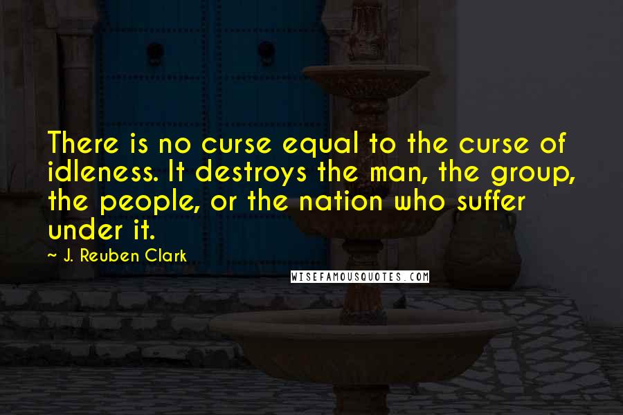 J. Reuben Clark Quotes: There is no curse equal to the curse of idleness. It destroys the man, the group, the people, or the nation who suffer under it.