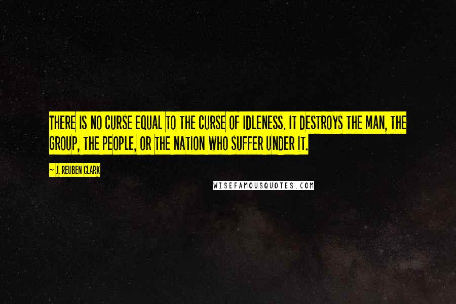 J. Reuben Clark Quotes: There is no curse equal to the curse of idleness. It destroys the man, the group, the people, or the nation who suffer under it.