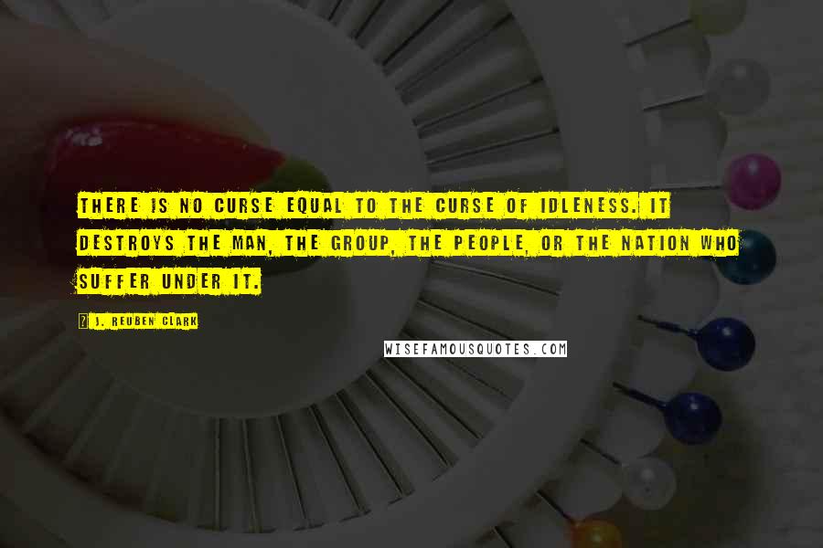 J. Reuben Clark Quotes: There is no curse equal to the curse of idleness. It destroys the man, the group, the people, or the nation who suffer under it.