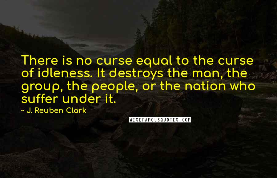 J. Reuben Clark Quotes: There is no curse equal to the curse of idleness. It destroys the man, the group, the people, or the nation who suffer under it.