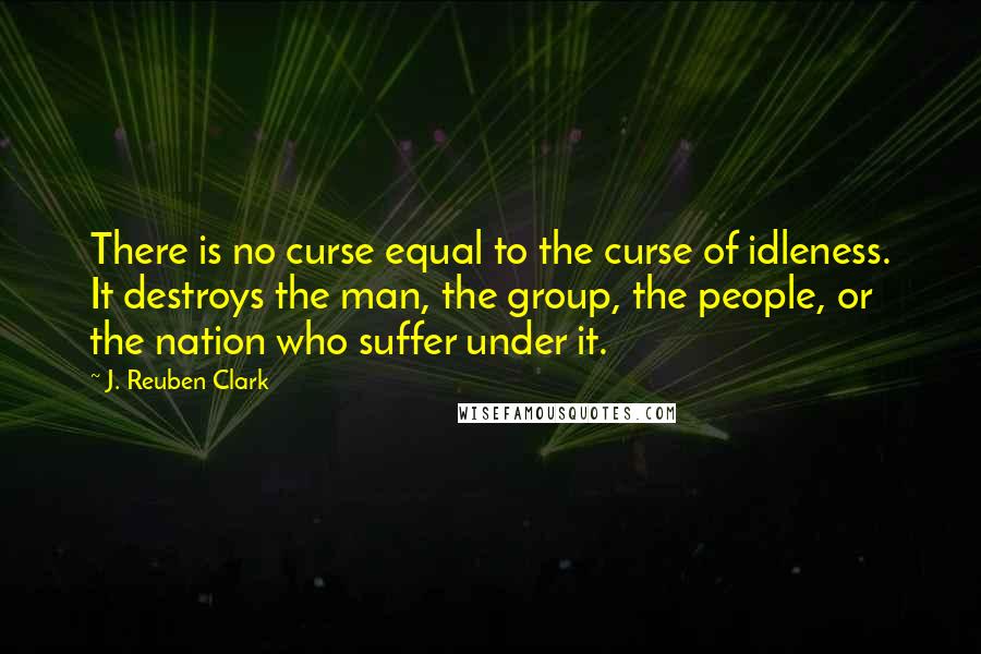 J. Reuben Clark Quotes: There is no curse equal to the curse of idleness. It destroys the man, the group, the people, or the nation who suffer under it.