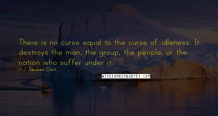 J. Reuben Clark Quotes: There is no curse equal to the curse of idleness. It destroys the man, the group, the people, or the nation who suffer under it.