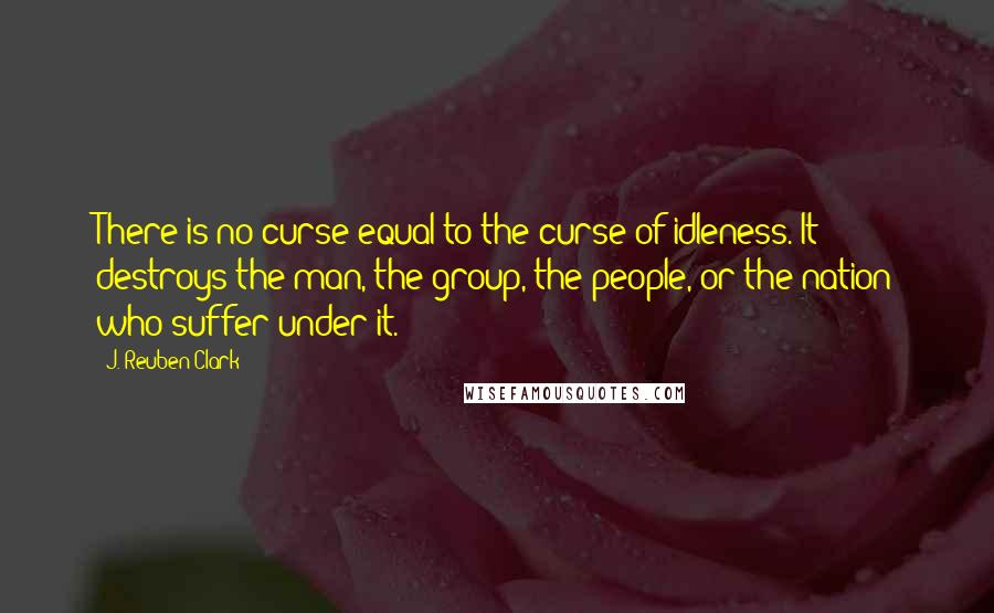 J. Reuben Clark Quotes: There is no curse equal to the curse of idleness. It destroys the man, the group, the people, or the nation who suffer under it.