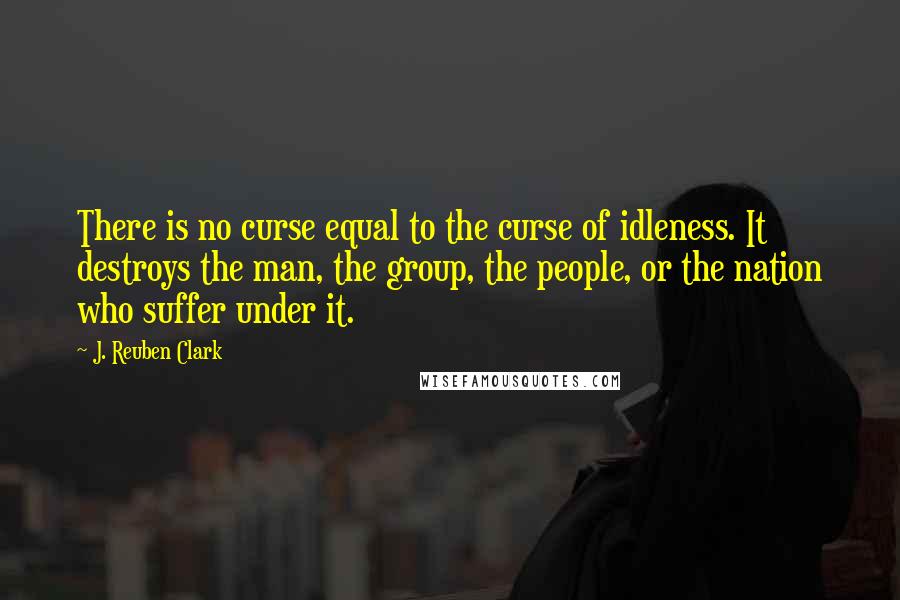 J. Reuben Clark Quotes: There is no curse equal to the curse of idleness. It destroys the man, the group, the people, or the nation who suffer under it.